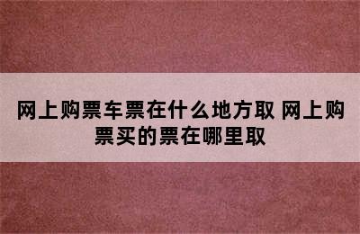 网上购票车票在什么地方取 网上购票买的票在哪里取